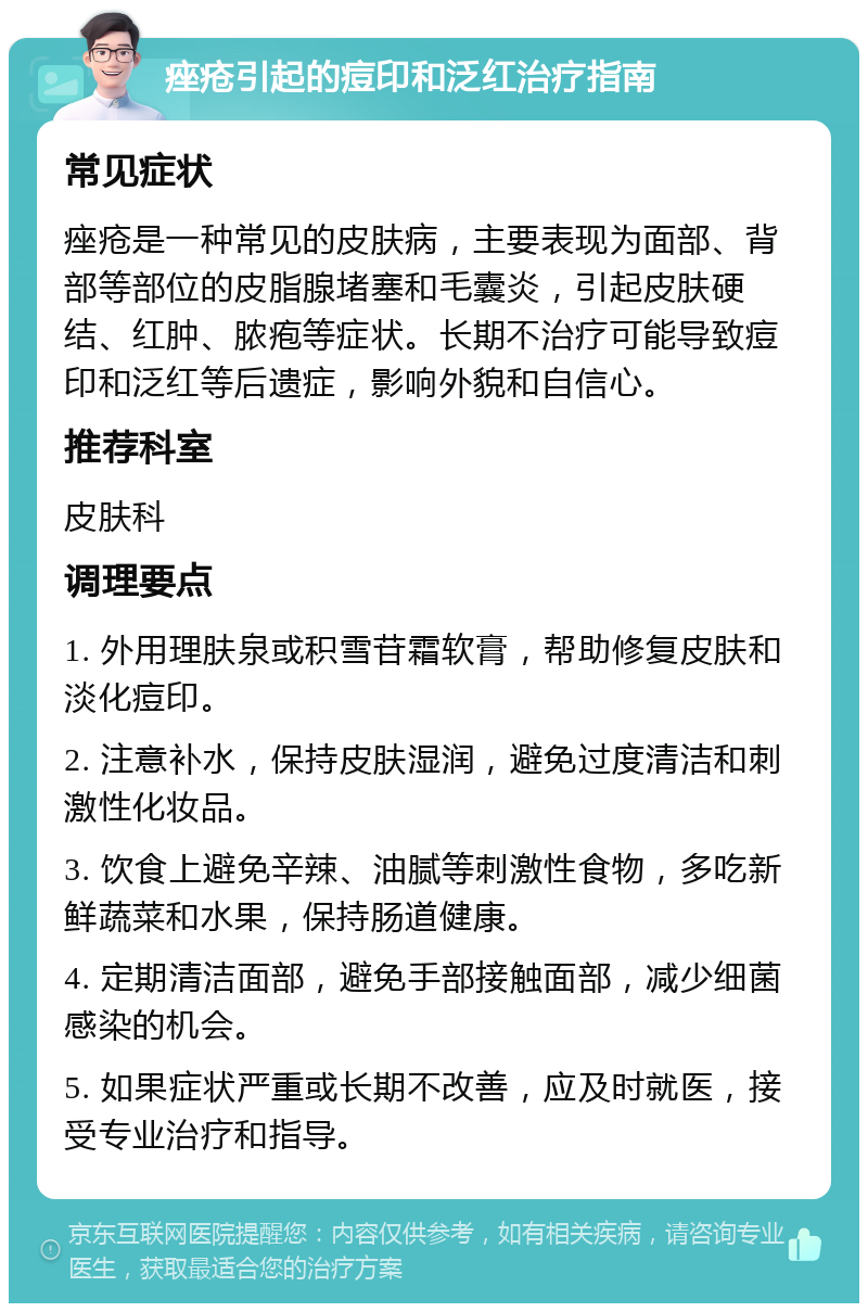 痤疮引起的痘印和泛红治疗指南 常见症状 痤疮是一种常见的皮肤病，主要表现为面部、背部等部位的皮脂腺堵塞和毛囊炎，引起皮肤硬结、红肿、脓疱等症状。长期不治疗可能导致痘印和泛红等后遗症，影响外貌和自信心。 推荐科室 皮肤科 调理要点 1. 外用理肤泉或积雪苷霜软膏，帮助修复皮肤和淡化痘印。 2. 注意补水，保持皮肤湿润，避免过度清洁和刺激性化妆品。 3. 饮食上避免辛辣、油腻等刺激性食物，多吃新鲜蔬菜和水果，保持肠道健康。 4. 定期清洁面部，避免手部接触面部，减少细菌感染的机会。 5. 如果症状严重或长期不改善，应及时就医，接受专业治疗和指导。