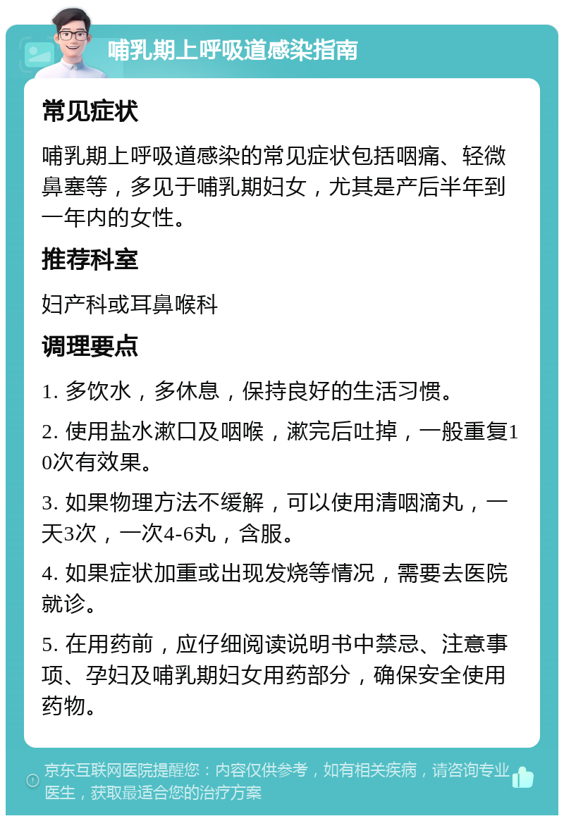 哺乳期上呼吸道感染指南 常见症状 哺乳期上呼吸道感染的常见症状包括咽痛、轻微鼻塞等，多见于哺乳期妇女，尤其是产后半年到一年内的女性。 推荐科室 妇产科或耳鼻喉科 调理要点 1. 多饮水，多休息，保持良好的生活习惯。 2. 使用盐水漱口及咽喉，漱完后吐掉，一般重复10次有效果。 3. 如果物理方法不缓解，可以使用清咽滴丸，一天3次，一次4-6丸，含服。 4. 如果症状加重或出现发烧等情况，需要去医院就诊。 5. 在用药前，应仔细阅读说明书中禁忌、注意事项、孕妇及哺乳期妇女用药部分，确保安全使用药物。