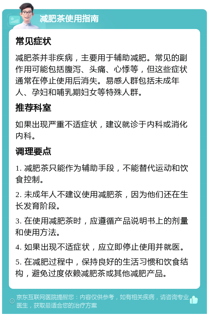 减肥茶使用指南 常见症状 减肥茶并非疾病，主要用于辅助减肥。常见的副作用可能包括腹泻、头痛、心悸等，但这些症状通常在停止使用后消失。易感人群包括未成年人、孕妇和哺乳期妇女等特殊人群。 推荐科室 如果出现严重不适症状，建议就诊于内科或消化内科。 调理要点 1. 减肥茶只能作为辅助手段，不能替代运动和饮食控制。 2. 未成年人不建议使用减肥茶，因为他们还在生长发育阶段。 3. 在使用减肥茶时，应遵循产品说明书上的剂量和使用方法。 4. 如果出现不适症状，应立即停止使用并就医。 5. 在减肥过程中，保持良好的生活习惯和饮食结构，避免过度依赖减肥茶或其他减肥产品。