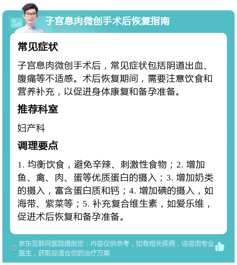 子宫息肉微创手术后恢复指南 常见症状 子宫息肉微创手术后，常见症状包括阴道出血、腹痛等不适感。术后恢复期间，需要注意饮食和营养补充，以促进身体康复和备孕准备。 推荐科室 妇产科 调理要点 1. 均衡饮食，避免辛辣、刺激性食物；2. 增加鱼、禽、肉、蛋等优质蛋白的摄入；3. 增加奶类的摄入，富含蛋白质和钙；4. 增加碘的摄入，如海带、紫菜等；5. 补充复合维生素，如爱乐维，促进术后恢复和备孕准备。