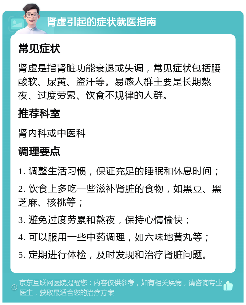 肾虚引起的症状就医指南 常见症状 肾虚是指肾脏功能衰退或失调，常见症状包括腰酸软、尿黄、盗汗等。易感人群主要是长期熬夜、过度劳累、饮食不规律的人群。 推荐科室 肾内科或中医科 调理要点 1. 调整生活习惯，保证充足的睡眠和休息时间； 2. 饮食上多吃一些滋补肾脏的食物，如黑豆、黑芝麻、核桃等； 3. 避免过度劳累和熬夜，保持心情愉快； 4. 可以服用一些中药调理，如六味地黄丸等； 5. 定期进行体检，及时发现和治疗肾脏问题。