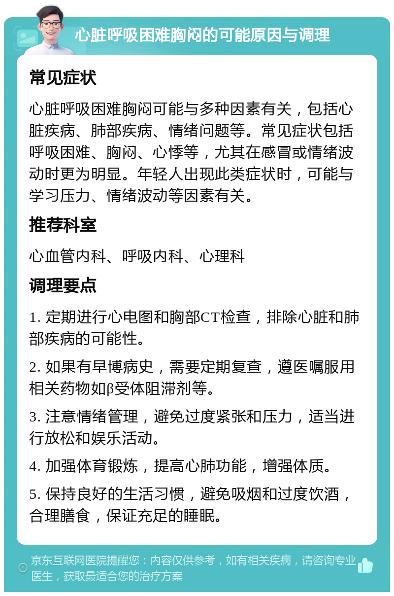 心脏呼吸困难胸闷的可能原因与调理 常见症状 心脏呼吸困难胸闷可能与多种因素有关，包括心脏疾病、肺部疾病、情绪问题等。常见症状包括呼吸困难、胸闷、心悸等，尤其在感冒或情绪波动时更为明显。年轻人出现此类症状时，可能与学习压力、情绪波动等因素有关。 推荐科室 心血管内科、呼吸内科、心理科 调理要点 1. 定期进行心电图和胸部CT检查，排除心脏和肺部疾病的可能性。 2. 如果有早博病史，需要定期复查，遵医嘱服用相关药物如β受体阻滞剂等。 3. 注意情绪管理，避免过度紧张和压力，适当进行放松和娱乐活动。 4. 加强体育锻炼，提高心肺功能，增强体质。 5. 保持良好的生活习惯，避免吸烟和过度饮酒，合理膳食，保证充足的睡眠。