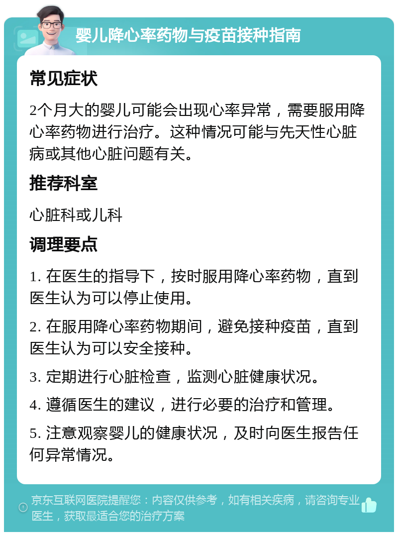 婴儿降心率药物与疫苗接种指南 常见症状 2个月大的婴儿可能会出现心率异常，需要服用降心率药物进行治疗。这种情况可能与先天性心脏病或其他心脏问题有关。 推荐科室 心脏科或儿科 调理要点 1. 在医生的指导下，按时服用降心率药物，直到医生认为可以停止使用。 2. 在服用降心率药物期间，避免接种疫苗，直到医生认为可以安全接种。 3. 定期进行心脏检查，监测心脏健康状况。 4. 遵循医生的建议，进行必要的治疗和管理。 5. 注意观察婴儿的健康状况，及时向医生报告任何异常情况。