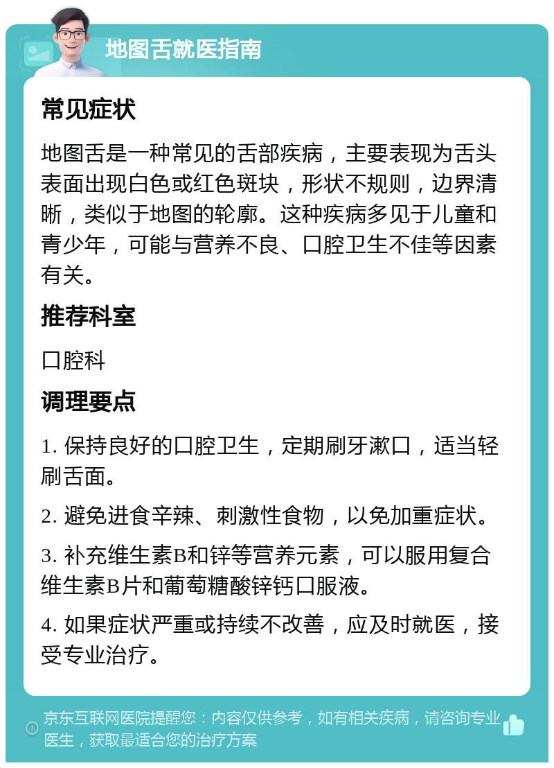 地图舌就医指南 常见症状 地图舌是一种常见的舌部疾病，主要表现为舌头表面出现白色或红色斑块，形状不规则，边界清晰，类似于地图的轮廓。这种疾病多见于儿童和青少年，可能与营养不良、口腔卫生不佳等因素有关。 推荐科室 口腔科 调理要点 1. 保持良好的口腔卫生，定期刷牙漱口，适当轻刷舌面。 2. 避免进食辛辣、刺激性食物，以免加重症状。 3. 补充维生素B和锌等营养元素，可以服用复合维生素B片和葡萄糖酸锌钙口服液。 4. 如果症状严重或持续不改善，应及时就医，接受专业治疗。