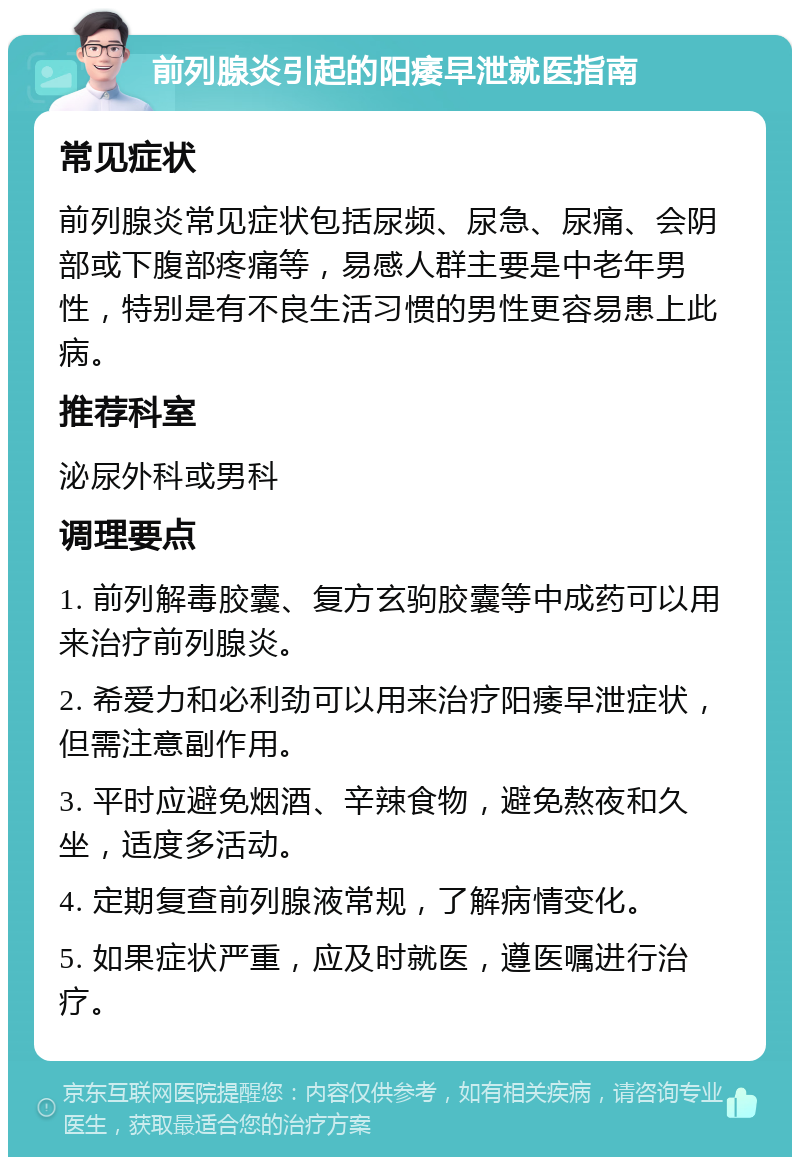 前列腺炎引起的阳痿早泄就医指南 常见症状 前列腺炎常见症状包括尿频、尿急、尿痛、会阴部或下腹部疼痛等，易感人群主要是中老年男性，特别是有不良生活习惯的男性更容易患上此病。 推荐科室 泌尿外科或男科 调理要点 1. 前列解毒胶囊、复方玄驹胶囊等中成药可以用来治疗前列腺炎。 2. 希爱力和必利劲可以用来治疗阳痿早泄症状，但需注意副作用。 3. 平时应避免烟酒、辛辣食物，避免熬夜和久坐，适度多活动。 4. 定期复查前列腺液常规，了解病情变化。 5. 如果症状严重，应及时就医，遵医嘱进行治疗。