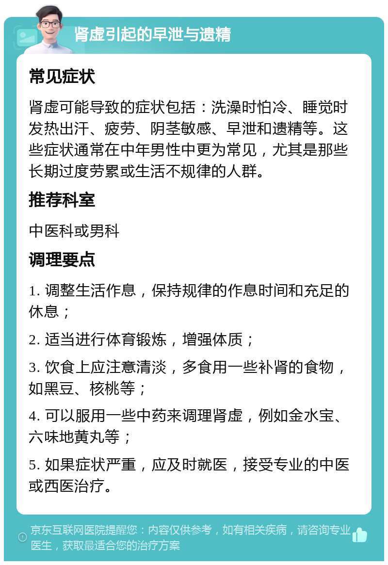 肾虚引起的早泄与遗精 常见症状 肾虚可能导致的症状包括：洗澡时怕冷、睡觉时发热出汗、疲劳、阴茎敏感、早泄和遗精等。这些症状通常在中年男性中更为常见，尤其是那些长期过度劳累或生活不规律的人群。 推荐科室 中医科或男科 调理要点 1. 调整生活作息，保持规律的作息时间和充足的休息； 2. 适当进行体育锻炼，增强体质； 3. 饮食上应注意清淡，多食用一些补肾的食物，如黑豆、核桃等； 4. 可以服用一些中药来调理肾虚，例如金水宝、六味地黄丸等； 5. 如果症状严重，应及时就医，接受专业的中医或西医治疗。