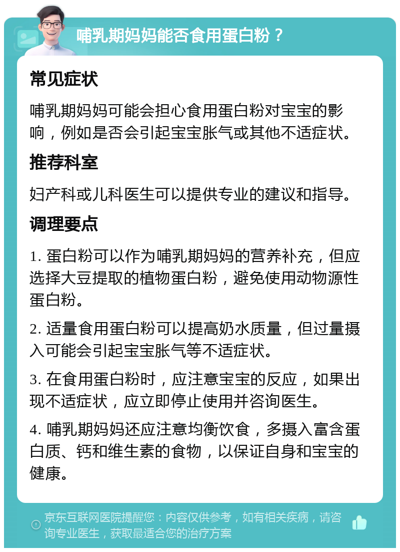 哺乳期妈妈能否食用蛋白粉？ 常见症状 哺乳期妈妈可能会担心食用蛋白粉对宝宝的影响，例如是否会引起宝宝胀气或其他不适症状。 推荐科室 妇产科或儿科医生可以提供专业的建议和指导。 调理要点 1. 蛋白粉可以作为哺乳期妈妈的营养补充，但应选择大豆提取的植物蛋白粉，避免使用动物源性蛋白粉。 2. 适量食用蛋白粉可以提高奶水质量，但过量摄入可能会引起宝宝胀气等不适症状。 3. 在食用蛋白粉时，应注意宝宝的反应，如果出现不适症状，应立即停止使用并咨询医生。 4. 哺乳期妈妈还应注意均衡饮食，多摄入富含蛋白质、钙和维生素的食物，以保证自身和宝宝的健康。