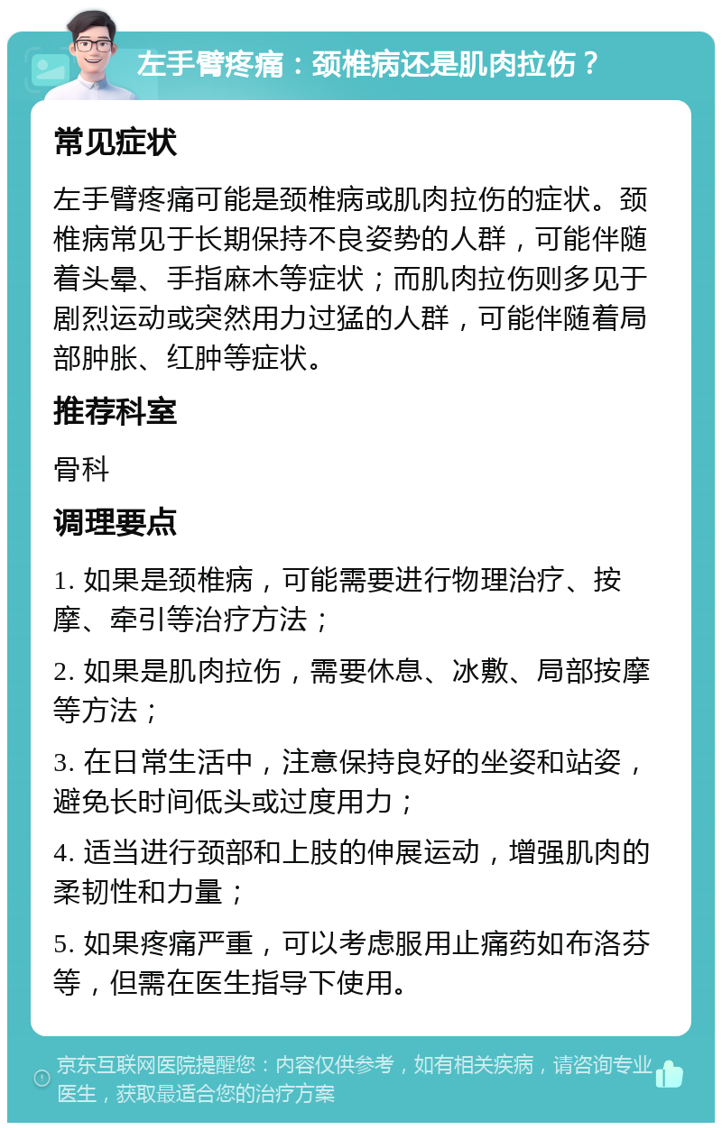 左手臂疼痛：颈椎病还是肌肉拉伤？ 常见症状 左手臂疼痛可能是颈椎病或肌肉拉伤的症状。颈椎病常见于长期保持不良姿势的人群，可能伴随着头晕、手指麻木等症状；而肌肉拉伤则多见于剧烈运动或突然用力过猛的人群，可能伴随着局部肿胀、红肿等症状。 推荐科室 骨科 调理要点 1. 如果是颈椎病，可能需要进行物理治疗、按摩、牵引等治疗方法； 2. 如果是肌肉拉伤，需要休息、冰敷、局部按摩等方法； 3. 在日常生活中，注意保持良好的坐姿和站姿，避免长时间低头或过度用力； 4. 适当进行颈部和上肢的伸展运动，增强肌肉的柔韧性和力量； 5. 如果疼痛严重，可以考虑服用止痛药如布洛芬等，但需在医生指导下使用。