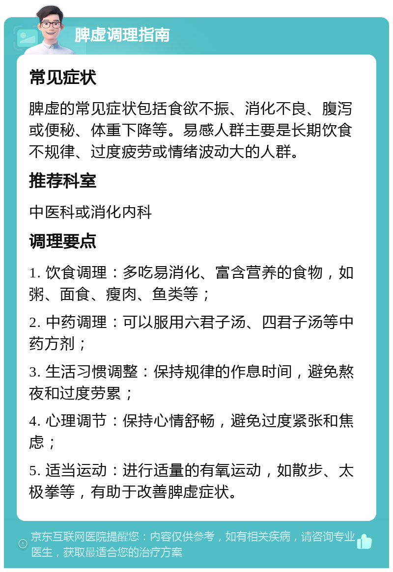 脾虚调理指南 常见症状 脾虚的常见症状包括食欲不振、消化不良、腹泻或便秘、体重下降等。易感人群主要是长期饮食不规律、过度疲劳或情绪波动大的人群。 推荐科室 中医科或消化内科 调理要点 1. 饮食调理：多吃易消化、富含营养的食物，如粥、面食、瘦肉、鱼类等； 2. 中药调理：可以服用六君子汤、四君子汤等中药方剂； 3. 生活习惯调整：保持规律的作息时间，避免熬夜和过度劳累； 4. 心理调节：保持心情舒畅，避免过度紧张和焦虑； 5. 适当运动：进行适量的有氧运动，如散步、太极拳等，有助于改善脾虚症状。