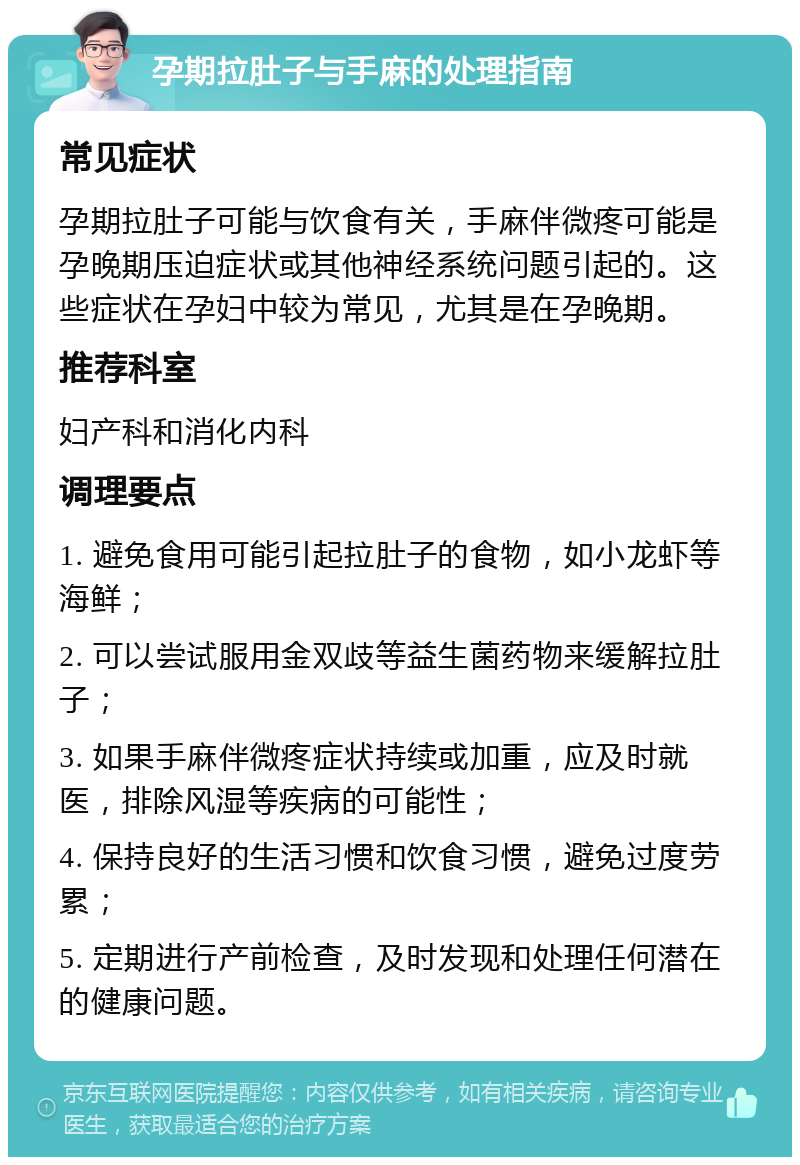 孕期拉肚子与手麻的处理指南 常见症状 孕期拉肚子可能与饮食有关，手麻伴微疼可能是孕晚期压迫症状或其他神经系统问题引起的。这些症状在孕妇中较为常见，尤其是在孕晚期。 推荐科室 妇产科和消化内科 调理要点 1. 避免食用可能引起拉肚子的食物，如小龙虾等海鲜； 2. 可以尝试服用金双歧等益生菌药物来缓解拉肚子； 3. 如果手麻伴微疼症状持续或加重，应及时就医，排除风湿等疾病的可能性； 4. 保持良好的生活习惯和饮食习惯，避免过度劳累； 5. 定期进行产前检查，及时发现和处理任何潜在的健康问题。