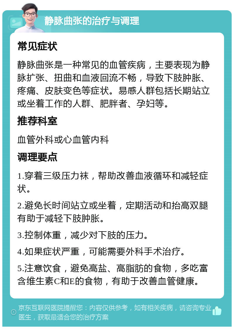 静脉曲张的治疗与调理 常见症状 静脉曲张是一种常见的血管疾病，主要表现为静脉扩张、扭曲和血液回流不畅，导致下肢肿胀、疼痛、皮肤变色等症状。易感人群包括长期站立或坐着工作的人群、肥胖者、孕妇等。 推荐科室 血管外科或心血管内科 调理要点 1.穿着三级压力袜，帮助改善血液循环和减轻症状。 2.避免长时间站立或坐着，定期活动和抬高双腿有助于减轻下肢肿胀。 3.控制体重，减少对下肢的压力。 4.如果症状严重，可能需要外科手术治疗。 5.注意饮食，避免高盐、高脂肪的食物，多吃富含维生素C和E的食物，有助于改善血管健康。