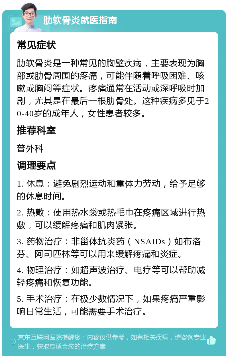 肋软骨炎就医指南 常见症状 肋软骨炎是一种常见的胸壁疾病，主要表现为胸部或肋骨周围的疼痛，可能伴随着呼吸困难、咳嗽或胸闷等症状。疼痛通常在活动或深呼吸时加剧，尤其是在最后一根肋骨处。这种疾病多见于20-40岁的成年人，女性患者较多。 推荐科室 普外科 调理要点 1. 休息：避免剧烈运动和重体力劳动，给予足够的休息时间。 2. 热敷：使用热水袋或热毛巾在疼痛区域进行热敷，可以缓解疼痛和肌肉紧张。 3. 药物治疗：非甾体抗炎药（NSAIDs）如布洛芬、阿司匹林等可以用来缓解疼痛和炎症。 4. 物理治疗：如超声波治疗、电疗等可以帮助减轻疼痛和恢复功能。 5. 手术治疗：在极少数情况下，如果疼痛严重影响日常生活，可能需要手术治疗。