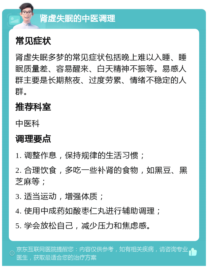 肾虚失眠的中医调理 常见症状 肾虚失眠多梦的常见症状包括晚上难以入睡、睡眠质量差、容易醒来、白天精神不振等。易感人群主要是长期熬夜、过度劳累、情绪不稳定的人群。 推荐科室 中医科 调理要点 1. 调整作息，保持规律的生活习惯； 2. 合理饮食，多吃一些补肾的食物，如黑豆、黑芝麻等； 3. 适当运动，增强体质； 4. 使用中成药如酸枣仁丸进行辅助调理； 5. 学会放松自己，减少压力和焦虑感。