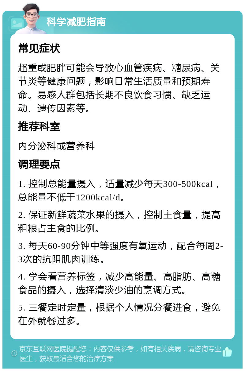 科学减肥指南 常见症状 超重或肥胖可能会导致心血管疾病、糖尿病、关节炎等健康问题，影响日常生活质量和预期寿命。易感人群包括长期不良饮食习惯、缺乏运动、遗传因素等。 推荐科室 内分泌科或营养科 调理要点 1. 控制总能量摄入，适量减少每天300-500kcal，总能量不低于1200kcal/d。 2. 保证新鲜蔬菜水果的摄入，控制主食量，提高粗粮占主食的比例。 3. 每天60-90分钟中等强度有氧运动，配合每周2-3次的抗阻肌肉训练。 4. 学会看营养标签，减少高能量、高脂肪、高糖食品的摄入，选择清淡少油的烹调方式。 5. 三餐定时定量，根据个人情况分餐进食，避免在外就餐过多。