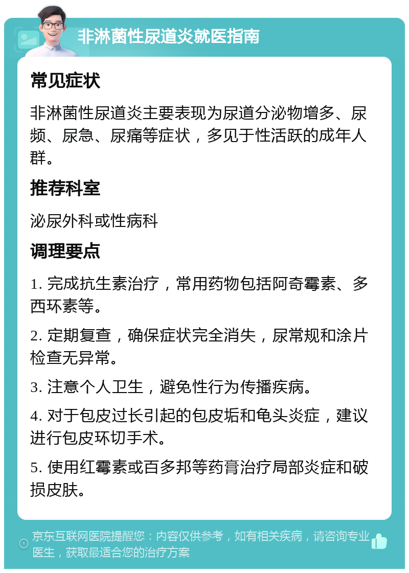 非淋菌性尿道炎就医指南 常见症状 非淋菌性尿道炎主要表现为尿道分泌物增多、尿频、尿急、尿痛等症状，多见于性活跃的成年人群。 推荐科室 泌尿外科或性病科 调理要点 1. 完成抗生素治疗，常用药物包括阿奇霉素、多西环素等。 2. 定期复查，确保症状完全消失，尿常规和涂片检查无异常。 3. 注意个人卫生，避免性行为传播疾病。 4. 对于包皮过长引起的包皮垢和龟头炎症，建议进行包皮环切手术。 5. 使用红霉素或百多邦等药膏治疗局部炎症和破损皮肤。