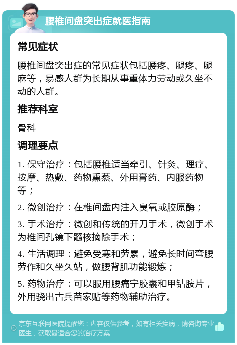 腰椎间盘突出症就医指南 常见症状 腰椎间盘突出症的常见症状包括腰疼、腿疼、腿麻等，易感人群为长期从事重体力劳动或久坐不动的人群。 推荐科室 骨科 调理要点 1. 保守治疗：包括腰椎适当牵引、针灸、理疗、按摩、热敷、药物熏蒸、外用膏药、内服药物等； 2. 微创治疗：在椎间盘内注入臭氧或胶原酶； 3. 手术治疗：微创和传统的开刀手术，微创手术为椎间孔镜下髓核摘除手术； 4. 生活调理：避免受寒和劳累，避免长时间弯腰劳作和久坐久站，做腰背肌功能锻炼； 5. 药物治疗：可以服用腰痛宁胶囊和甲钴胺片，外用骁出古兵苗家贴等药物辅助治疗。