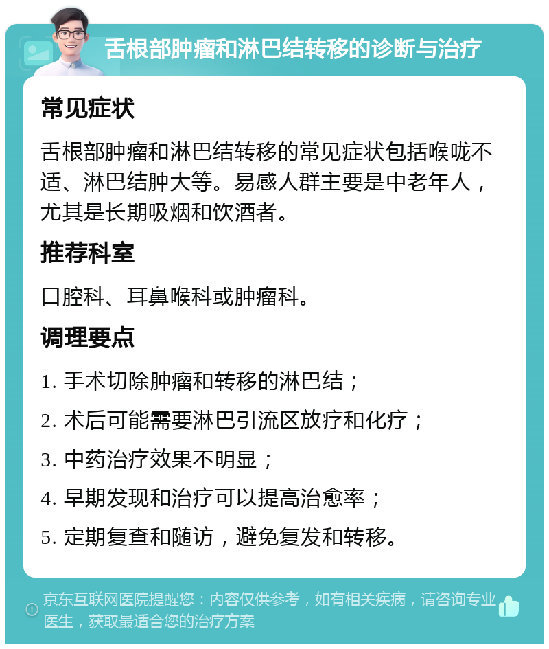 舌根部肿瘤和淋巴结转移的诊断与治疗 常见症状 舌根部肿瘤和淋巴结转移的常见症状包括喉咙不适、淋巴结肿大等。易感人群主要是中老年人，尤其是长期吸烟和饮酒者。 推荐科室 口腔科、耳鼻喉科或肿瘤科。 调理要点 1. 手术切除肿瘤和转移的淋巴结； 2. 术后可能需要淋巴引流区放疗和化疗； 3. 中药治疗效果不明显； 4. 早期发现和治疗可以提高治愈率； 5. 定期复查和随访，避免复发和转移。