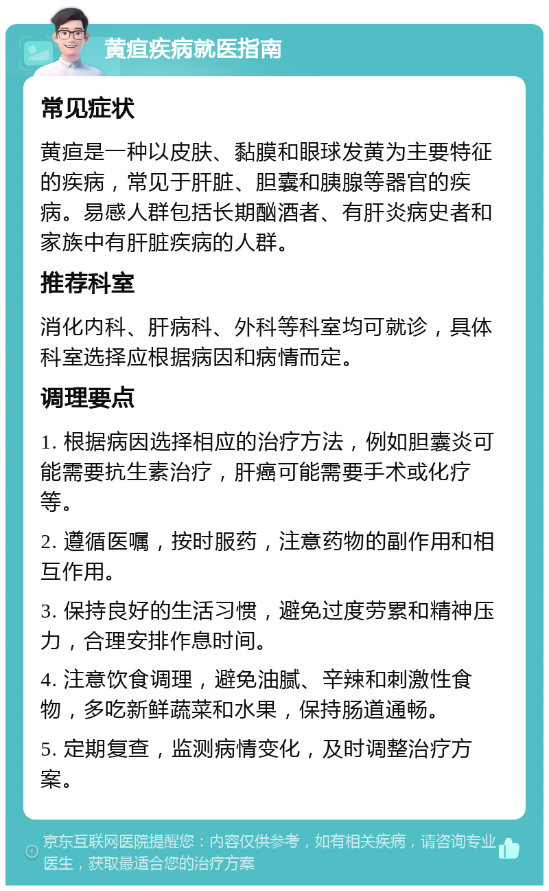 黄疸疾病就医指南 常见症状 黄疸是一种以皮肤、黏膜和眼球发黄为主要特征的疾病，常见于肝脏、胆囊和胰腺等器官的疾病。易感人群包括长期酗酒者、有肝炎病史者和家族中有肝脏疾病的人群。 推荐科室 消化内科、肝病科、外科等科室均可就诊，具体科室选择应根据病因和病情而定。 调理要点 1. 根据病因选择相应的治疗方法，例如胆囊炎可能需要抗生素治疗，肝癌可能需要手术或化疗等。 2. 遵循医嘱，按时服药，注意药物的副作用和相互作用。 3. 保持良好的生活习惯，避免过度劳累和精神压力，合理安排作息时间。 4. 注意饮食调理，避免油腻、辛辣和刺激性食物，多吃新鲜蔬菜和水果，保持肠道通畅。 5. 定期复查，监测病情变化，及时调整治疗方案。