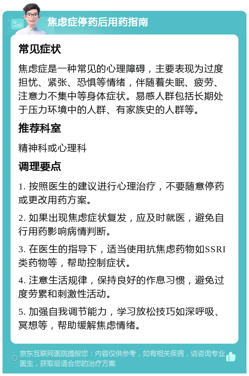 焦虑症停药后用药指南 常见症状 焦虑症是一种常见的心理障碍，主要表现为过度担忧、紧张、恐惧等情绪，伴随着失眠、疲劳、注意力不集中等身体症状。易感人群包括长期处于压力环境中的人群、有家族史的人群等。 推荐科室 精神科或心理科 调理要点 1. 按照医生的建议进行心理治疗，不要随意停药或更改用药方案。 2. 如果出现焦虑症状复发，应及时就医，避免自行用药影响病情判断。 3. 在医生的指导下，适当使用抗焦虑药物如SSRI类药物等，帮助控制症状。 4. 注意生活规律，保持良好的作息习惯，避免过度劳累和刺激性活动。 5. 加强自我调节能力，学习放松技巧如深呼吸、冥想等，帮助缓解焦虑情绪。