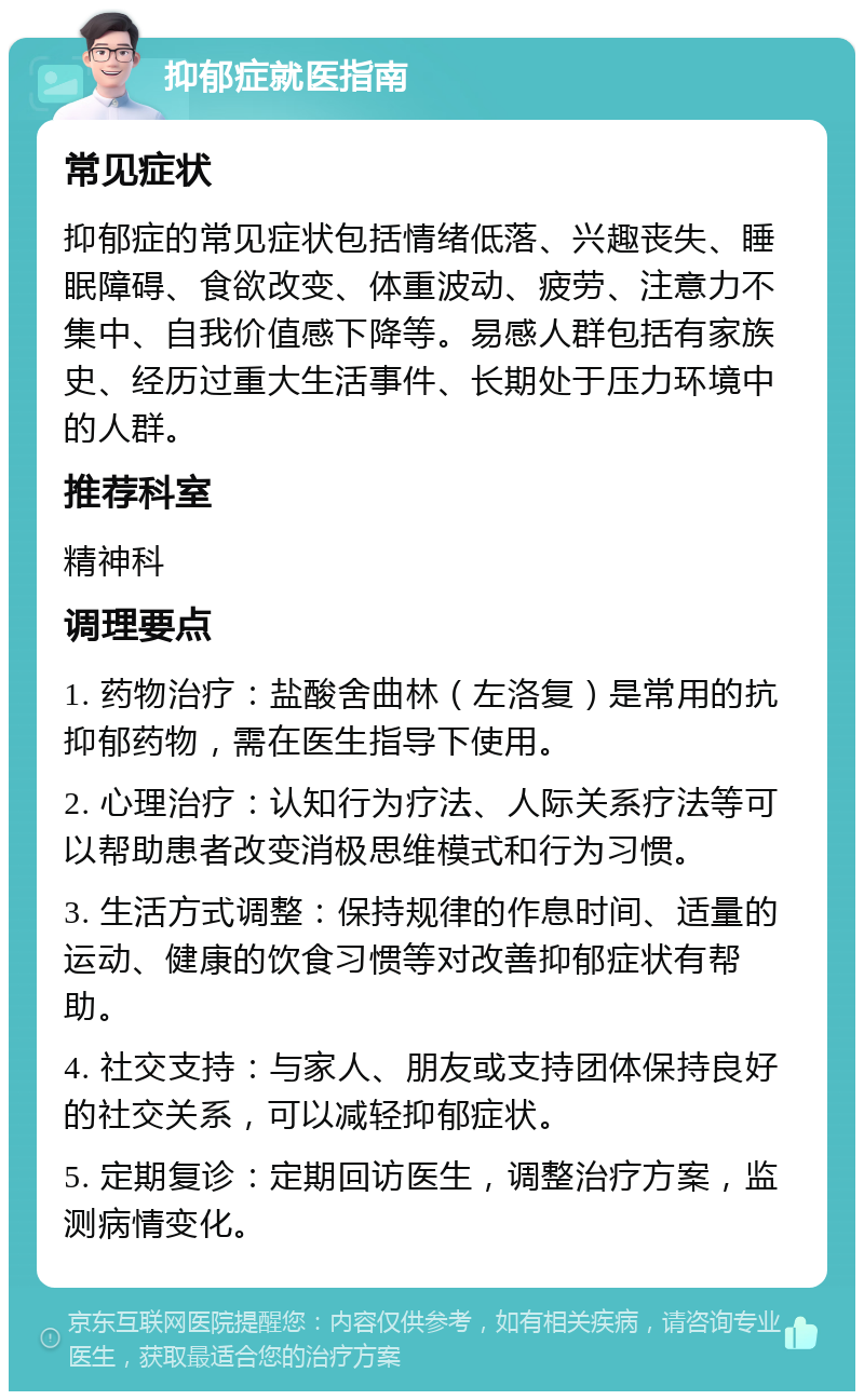 抑郁症就医指南 常见症状 抑郁症的常见症状包括情绪低落、兴趣丧失、睡眠障碍、食欲改变、体重波动、疲劳、注意力不集中、自我价值感下降等。易感人群包括有家族史、经历过重大生活事件、长期处于压力环境中的人群。 推荐科室 精神科 调理要点 1. 药物治疗：盐酸舍曲林（左洛复）是常用的抗抑郁药物，需在医生指导下使用。 2. 心理治疗：认知行为疗法、人际关系疗法等可以帮助患者改变消极思维模式和行为习惯。 3. 生活方式调整：保持规律的作息时间、适量的运动、健康的饮食习惯等对改善抑郁症状有帮助。 4. 社交支持：与家人、朋友或支持团体保持良好的社交关系，可以减轻抑郁症状。 5. 定期复诊：定期回访医生，调整治疗方案，监测病情变化。