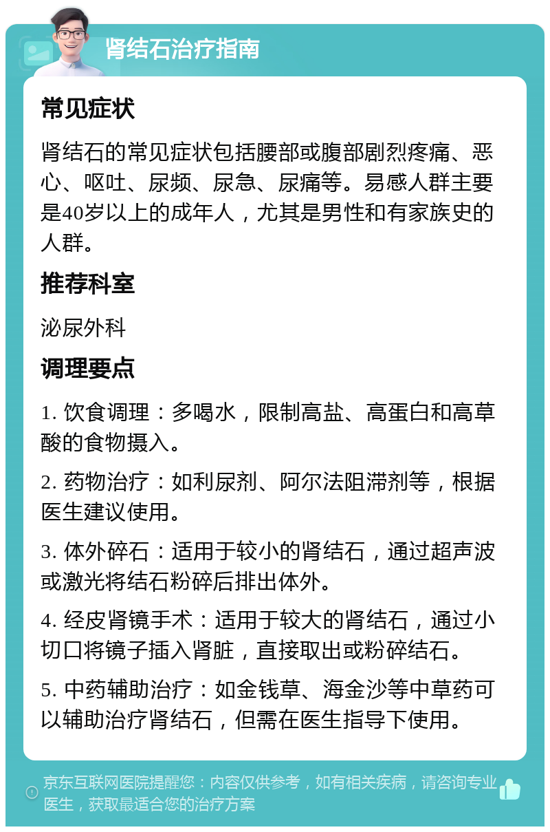 肾结石治疗指南 常见症状 肾结石的常见症状包括腰部或腹部剧烈疼痛、恶心、呕吐、尿频、尿急、尿痛等。易感人群主要是40岁以上的成年人，尤其是男性和有家族史的人群。 推荐科室 泌尿外科 调理要点 1. 饮食调理：多喝水，限制高盐、高蛋白和高草酸的食物摄入。 2. 药物治疗：如利尿剂、阿尔法阻滞剂等，根据医生建议使用。 3. 体外碎石：适用于较小的肾结石，通过超声波或激光将结石粉碎后排出体外。 4. 经皮肾镜手术：适用于较大的肾结石，通过小切口将镜子插入肾脏，直接取出或粉碎结石。 5. 中药辅助治疗：如金钱草、海金沙等中草药可以辅助治疗肾结石，但需在医生指导下使用。