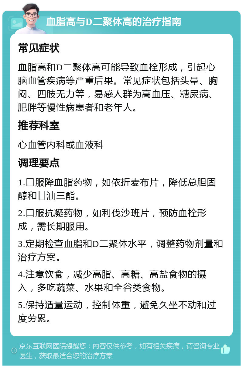 血脂高与D二聚体高的治疗指南 常见症状 血脂高和D二聚体高可能导致血栓形成，引起心脑血管疾病等严重后果。常见症状包括头晕、胸闷、四肢无力等，易感人群为高血压、糖尿病、肥胖等慢性病患者和老年人。 推荐科室 心血管内科或血液科 调理要点 1.口服降血脂药物，如依折麦布片，降低总胆固醇和甘油三酯。 2.口服抗凝药物，如利伐沙班片，预防血栓形成，需长期服用。 3.定期检查血脂和D二聚体水平，调整药物剂量和治疗方案。 4.注意饮食，减少高脂、高糖、高盐食物的摄入，多吃蔬菜、水果和全谷类食物。 5.保持适量运动，控制体重，避免久坐不动和过度劳累。