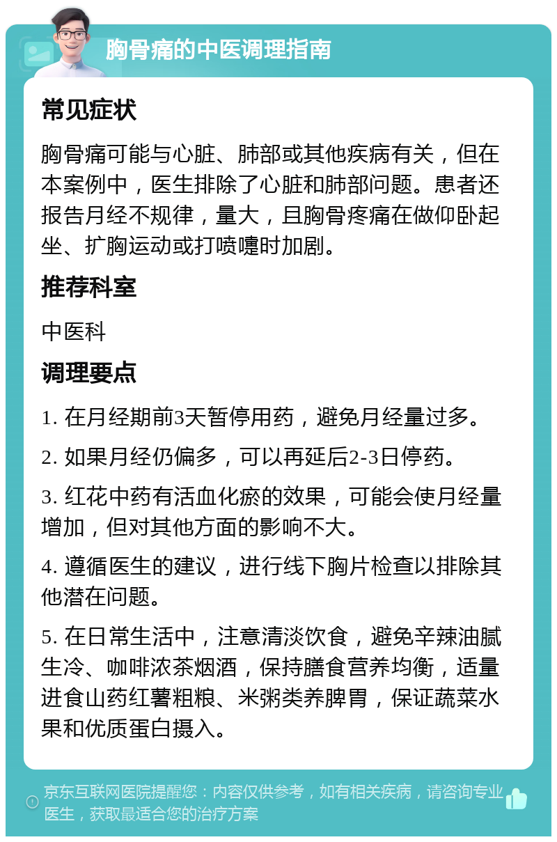 胸骨痛的中医调理指南 常见症状 胸骨痛可能与心脏、肺部或其他疾病有关，但在本案例中，医生排除了心脏和肺部问题。患者还报告月经不规律，量大，且胸骨疼痛在做仰卧起坐、扩胸运动或打喷嚏时加剧。 推荐科室 中医科 调理要点 1. 在月经期前3天暂停用药，避免月经量过多。 2. 如果月经仍偏多，可以再延后2-3日停药。 3. 红花中药有活血化瘀的效果，可能会使月经量增加，但对其他方面的影响不大。 4. 遵循医生的建议，进行线下胸片检查以排除其他潜在问题。 5. 在日常生活中，注意清淡饮食，避免辛辣油腻生冷、咖啡浓茶烟酒，保持膳食营养均衡，适量进食山药红薯粗粮、米粥类养脾胃，保证蔬菜水果和优质蛋白摄入。