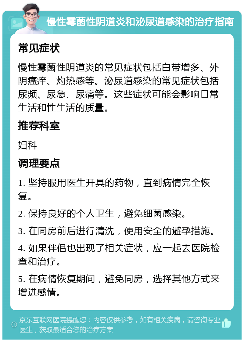 慢性霉菌性阴道炎和泌尿道感染的治疗指南 常见症状 慢性霉菌性阴道炎的常见症状包括白带增多、外阴瘙痒、灼热感等。泌尿道感染的常见症状包括尿频、尿急、尿痛等。这些症状可能会影响日常生活和性生活的质量。 推荐科室 妇科 调理要点 1. 坚持服用医生开具的药物，直到病情完全恢复。 2. 保持良好的个人卫生，避免细菌感染。 3. 在同房前后进行清洗，使用安全的避孕措施。 4. 如果伴侣也出现了相关症状，应一起去医院检查和治疗。 5. 在病情恢复期间，避免同房，选择其他方式来增进感情。