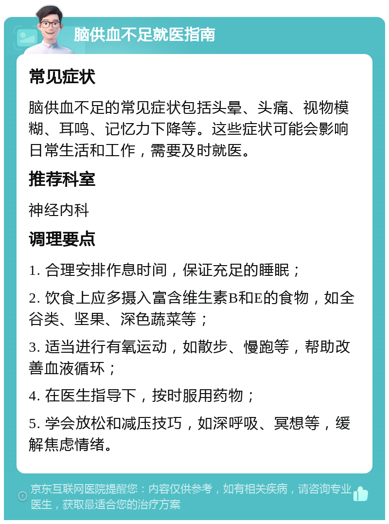 脑供血不足就医指南 常见症状 脑供血不足的常见症状包括头晕、头痛、视物模糊、耳鸣、记忆力下降等。这些症状可能会影响日常生活和工作，需要及时就医。 推荐科室 神经内科 调理要点 1. 合理安排作息时间，保证充足的睡眠； 2. 饮食上应多摄入富含维生素B和E的食物，如全谷类、坚果、深色蔬菜等； 3. 适当进行有氧运动，如散步、慢跑等，帮助改善血液循环； 4. 在医生指导下，按时服用药物； 5. 学会放松和减压技巧，如深呼吸、冥想等，缓解焦虑情绪。