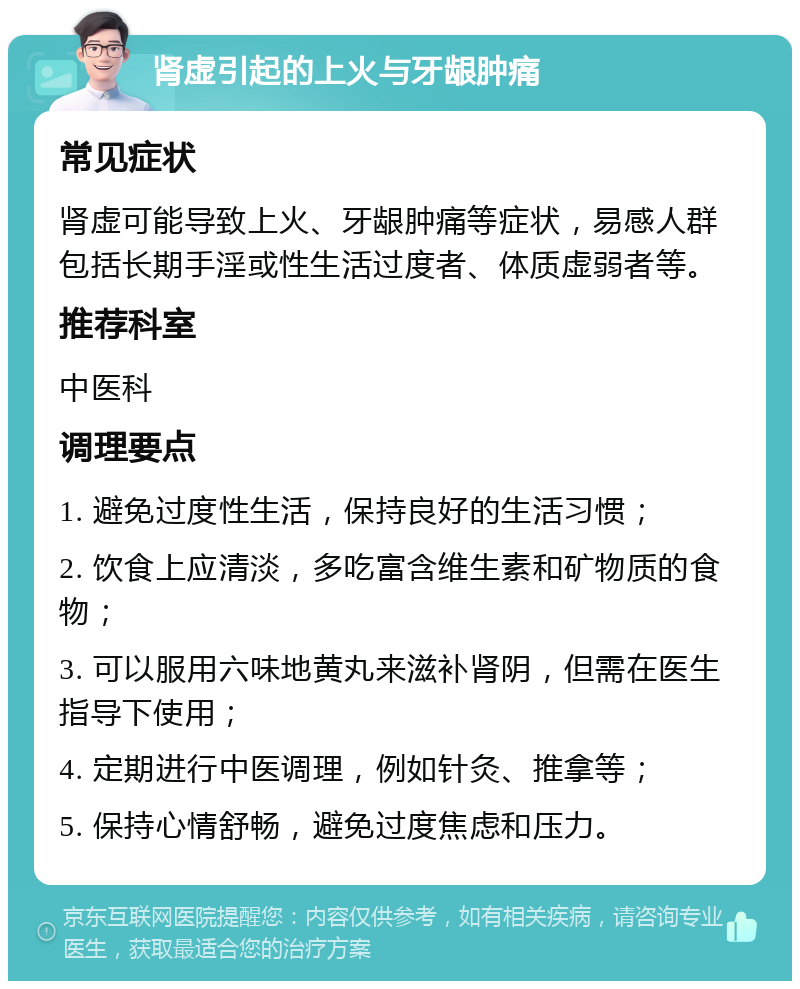 肾虚引起的上火与牙龈肿痛 常见症状 肾虚可能导致上火、牙龈肿痛等症状，易感人群包括长期手淫或性生活过度者、体质虚弱者等。 推荐科室 中医科 调理要点 1. 避免过度性生活，保持良好的生活习惯； 2. 饮食上应清淡，多吃富含维生素和矿物质的食物； 3. 可以服用六味地黄丸来滋补肾阴，但需在医生指导下使用； 4. 定期进行中医调理，例如针灸、推拿等； 5. 保持心情舒畅，避免过度焦虑和压力。