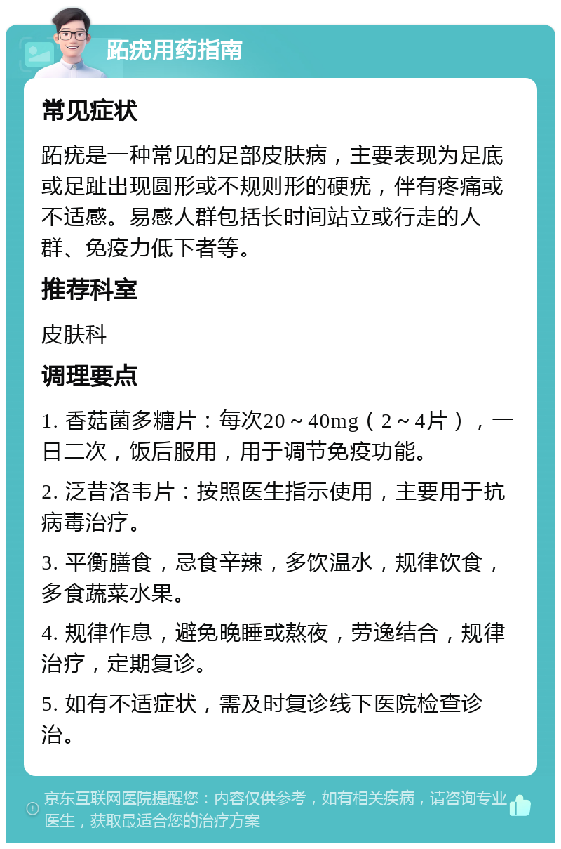 跖疣用药指南 常见症状 跖疣是一种常见的足部皮肤病，主要表现为足底或足趾出现圆形或不规则形的硬疣，伴有疼痛或不适感。易感人群包括长时间站立或行走的人群、免疫力低下者等。 推荐科室 皮肤科 调理要点 1. 香菇菌多糖片：每次20～40mg（2～4片），一日二次，饭后服用，用于调节免疫功能。 2. 泛昔洛韦片：按照医生指示使用，主要用于抗病毒治疗。 3. 平衡膳食，忌食辛辣，多饮温水，规律饮食，多食蔬菜水果。 4. 规律作息，避免晚睡或熬夜，劳逸结合，规律治疗，定期复诊。 5. 如有不适症状，需及时复诊线下医院检查诊治。