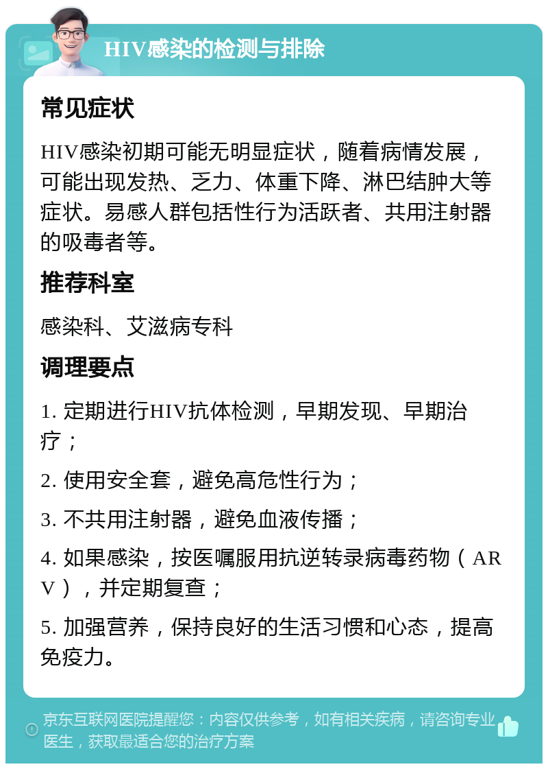 HIV感染的检测与排除 常见症状 HIV感染初期可能无明显症状，随着病情发展，可能出现发热、乏力、体重下降、淋巴结肿大等症状。易感人群包括性行为活跃者、共用注射器的吸毒者等。 推荐科室 感染科、艾滋病专科 调理要点 1. 定期进行HIV抗体检测，早期发现、早期治疗； 2. 使用安全套，避免高危性行为； 3. 不共用注射器，避免血液传播； 4. 如果感染，按医嘱服用抗逆转录病毒药物（ARV），并定期复查； 5. 加强营养，保持良好的生活习惯和心态，提高免疫力。