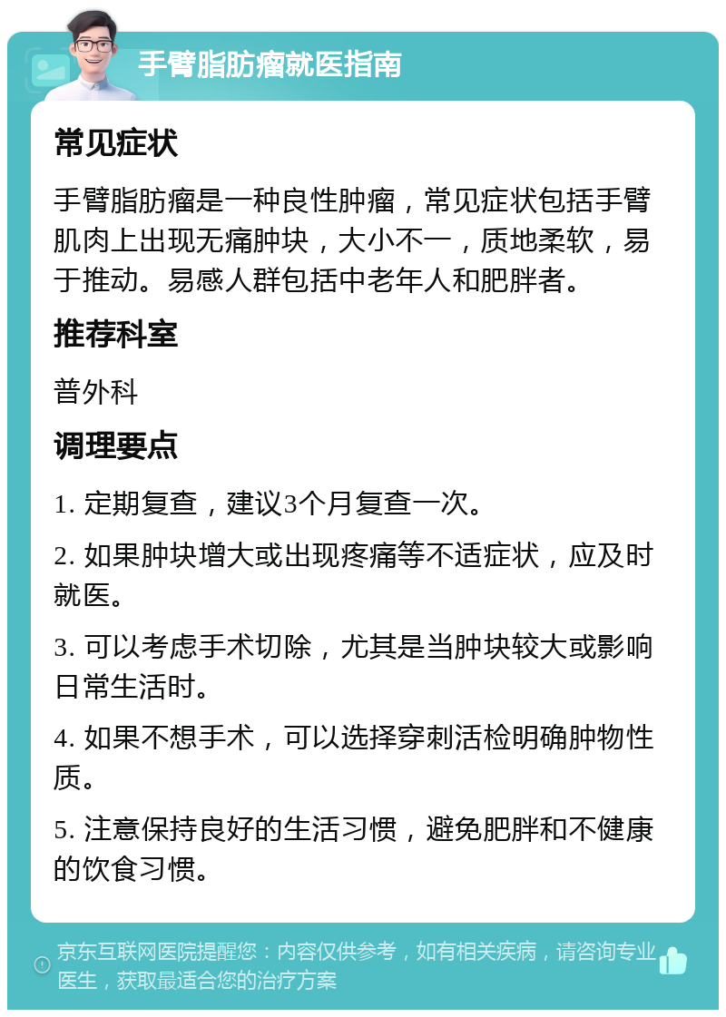 手臂脂肪瘤就医指南 常见症状 手臂脂肪瘤是一种良性肿瘤，常见症状包括手臂肌肉上出现无痛肿块，大小不一，质地柔软，易于推动。易感人群包括中老年人和肥胖者。 推荐科室 普外科 调理要点 1. 定期复查，建议3个月复查一次。 2. 如果肿块增大或出现疼痛等不适症状，应及时就医。 3. 可以考虑手术切除，尤其是当肿块较大或影响日常生活时。 4. 如果不想手术，可以选择穿刺活检明确肿物性质。 5. 注意保持良好的生活习惯，避免肥胖和不健康的饮食习惯。