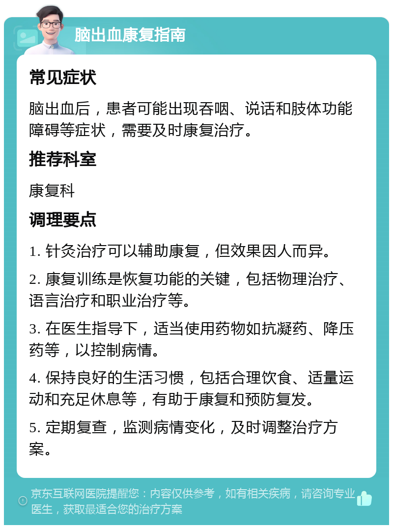 脑出血康复指南 常见症状 脑出血后，患者可能出现吞咽、说话和肢体功能障碍等症状，需要及时康复治疗。 推荐科室 康复科 调理要点 1. 针灸治疗可以辅助康复，但效果因人而异。 2. 康复训练是恢复功能的关键，包括物理治疗、语言治疗和职业治疗等。 3. 在医生指导下，适当使用药物如抗凝药、降压药等，以控制病情。 4. 保持良好的生活习惯，包括合理饮食、适量运动和充足休息等，有助于康复和预防复发。 5. 定期复查，监测病情变化，及时调整治疗方案。