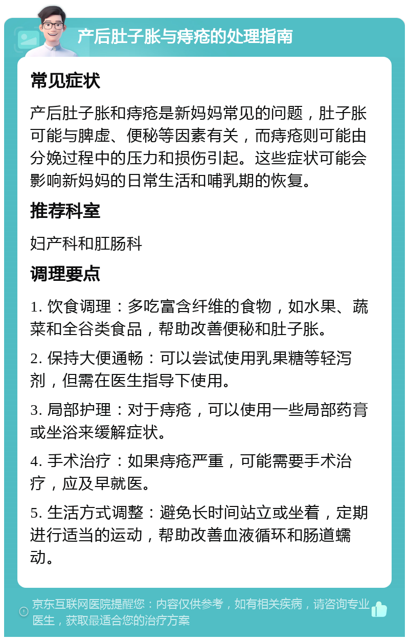 产后肚子胀与痔疮的处理指南 常见症状 产后肚子胀和痔疮是新妈妈常见的问题，肚子胀可能与脾虚、便秘等因素有关，而痔疮则可能由分娩过程中的压力和损伤引起。这些症状可能会影响新妈妈的日常生活和哺乳期的恢复。 推荐科室 妇产科和肛肠科 调理要点 1. 饮食调理：多吃富含纤维的食物，如水果、蔬菜和全谷类食品，帮助改善便秘和肚子胀。 2. 保持大便通畅：可以尝试使用乳果糖等轻泻剂，但需在医生指导下使用。 3. 局部护理：对于痔疮，可以使用一些局部药膏或坐浴来缓解症状。 4. 手术治疗：如果痔疮严重，可能需要手术治疗，应及早就医。 5. 生活方式调整：避免长时间站立或坐着，定期进行适当的运动，帮助改善血液循环和肠道蠕动。