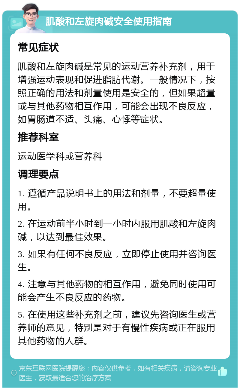 肌酸和左旋肉碱安全使用指南 常见症状 肌酸和左旋肉碱是常见的运动营养补充剂，用于增强运动表现和促进脂肪代谢。一般情况下，按照正确的用法和剂量使用是安全的，但如果超量或与其他药物相互作用，可能会出现不良反应，如胃肠道不适、头痛、心悸等症状。 推荐科室 运动医学科或营养科 调理要点 1. 遵循产品说明书上的用法和剂量，不要超量使用。 2. 在运动前半小时到一小时内服用肌酸和左旋肉碱，以达到最佳效果。 3. 如果有任何不良反应，立即停止使用并咨询医生。 4. 注意与其他药物的相互作用，避免同时使用可能会产生不良反应的药物。 5. 在使用这些补充剂之前，建议先咨询医生或营养师的意见，特别是对于有慢性疾病或正在服用其他药物的人群。