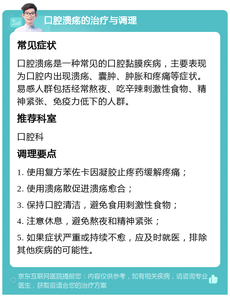 口腔溃疡的治疗与调理 常见症状 口腔溃疡是一种常见的口腔黏膜疾病，主要表现为口腔内出现溃疡、囊肿、肿胀和疼痛等症状。易感人群包括经常熬夜、吃辛辣刺激性食物、精神紧张、免疫力低下的人群。 推荐科室 口腔科 调理要点 1. 使用复方苯佐卡因凝胶止疼药缓解疼痛； 2. 使用溃疡散促进溃疡愈合； 3. 保持口腔清洁，避免食用刺激性食物； 4. 注意休息，避免熬夜和精神紧张； 5. 如果症状严重或持续不愈，应及时就医，排除其他疾病的可能性。