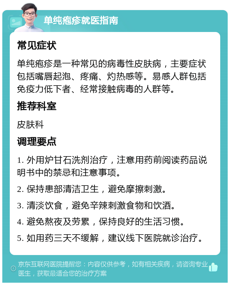 单纯疱疹就医指南 常见症状 单纯疱疹是一种常见的病毒性皮肤病，主要症状包括嘴唇起泡、疼痛、灼热感等。易感人群包括免疫力低下者、经常接触病毒的人群等。 推荐科室 皮肤科 调理要点 1. 外用炉甘石洗剂治疗，注意用药前阅读药品说明书中的禁忌和注意事项。 2. 保持患部清洁卫生，避免摩擦刺激。 3. 清淡饮食，避免辛辣刺激食物和饮酒。 4. 避免熬夜及劳累，保持良好的生活习惯。 5. 如用药三天不缓解，建议线下医院就诊治疗。