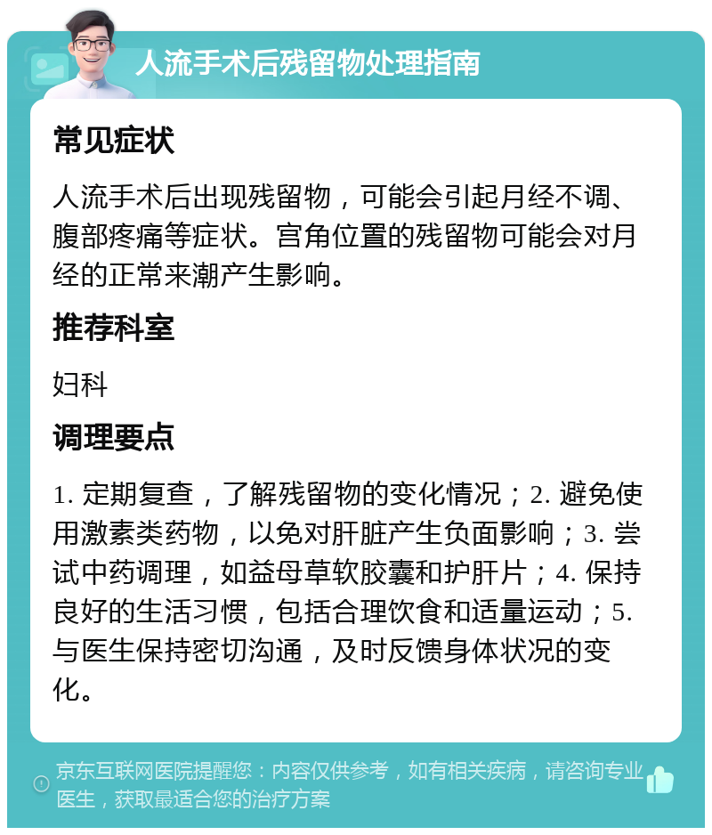 人流手术后残留物处理指南 常见症状 人流手术后出现残留物，可能会引起月经不调、腹部疼痛等症状。宫角位置的残留物可能会对月经的正常来潮产生影响。 推荐科室 妇科 调理要点 1. 定期复查，了解残留物的变化情况；2. 避免使用激素类药物，以免对肝脏产生负面影响；3. 尝试中药调理，如益母草软胶囊和护肝片；4. 保持良好的生活习惯，包括合理饮食和适量运动；5. 与医生保持密切沟通，及时反馈身体状况的变化。