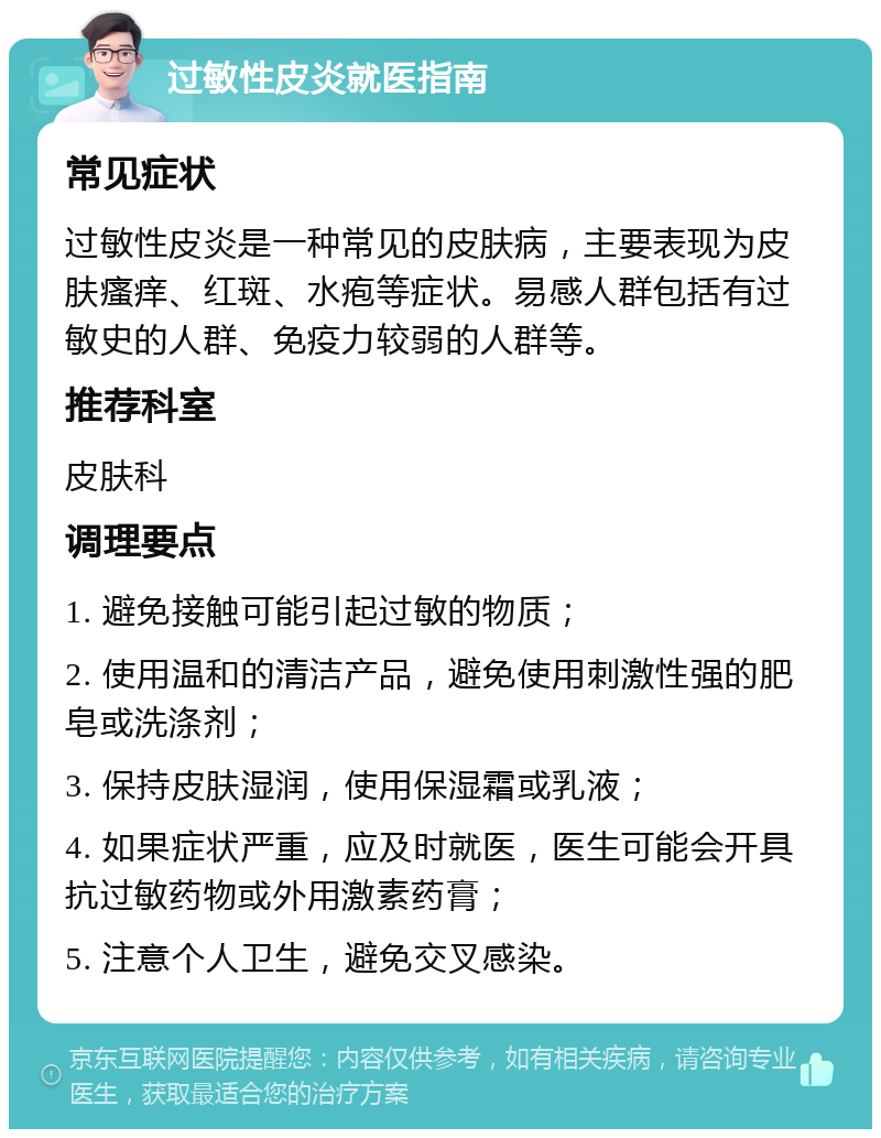 过敏性皮炎就医指南 常见症状 过敏性皮炎是一种常见的皮肤病，主要表现为皮肤瘙痒、红斑、水疱等症状。易感人群包括有过敏史的人群、免疫力较弱的人群等。 推荐科室 皮肤科 调理要点 1. 避免接触可能引起过敏的物质； 2. 使用温和的清洁产品，避免使用刺激性强的肥皂或洗涤剂； 3. 保持皮肤湿润，使用保湿霜或乳液； 4. 如果症状严重，应及时就医，医生可能会开具抗过敏药物或外用激素药膏； 5. 注意个人卫生，避免交叉感染。