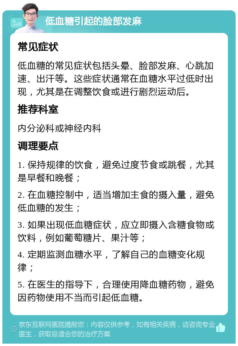 低血糖引起的脸部发麻 常见症状 低血糖的常见症状包括头晕、脸部发麻、心跳加速、出汗等。这些症状通常在血糖水平过低时出现，尤其是在调整饮食或进行剧烈运动后。 推荐科室 内分泌科或神经内科 调理要点 1. 保持规律的饮食，避免过度节食或跳餐，尤其是早餐和晚餐； 2. 在血糖控制中，适当增加主食的摄入量，避免低血糖的发生； 3. 如果出现低血糖症状，应立即摄入含糖食物或饮料，例如葡萄糖片、果汁等； 4. 定期监测血糖水平，了解自己的血糖变化规律； 5. 在医生的指导下，合理使用降血糖药物，避免因药物使用不当而引起低血糖。