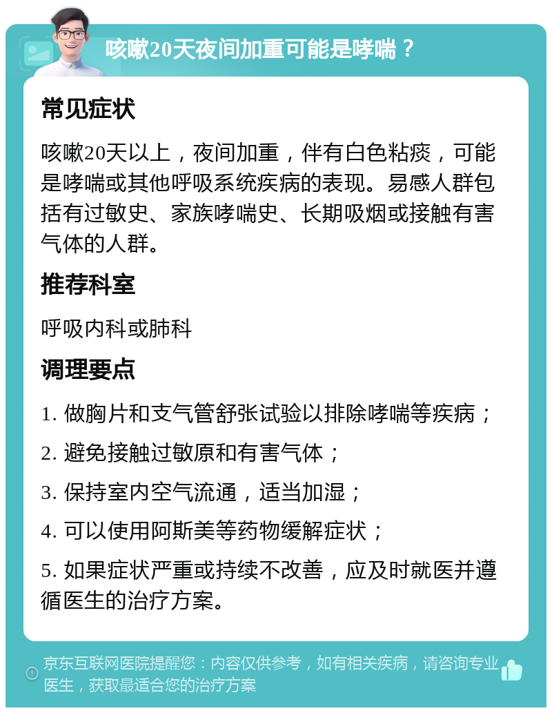 咳嗽20天夜间加重可能是哮喘？ 常见症状 咳嗽20天以上，夜间加重，伴有白色粘痰，可能是哮喘或其他呼吸系统疾病的表现。易感人群包括有过敏史、家族哮喘史、长期吸烟或接触有害气体的人群。 推荐科室 呼吸内科或肺科 调理要点 1. 做胸片和支气管舒张试验以排除哮喘等疾病； 2. 避免接触过敏原和有害气体； 3. 保持室内空气流通，适当加湿； 4. 可以使用阿斯美等药物缓解症状； 5. 如果症状严重或持续不改善，应及时就医并遵循医生的治疗方案。