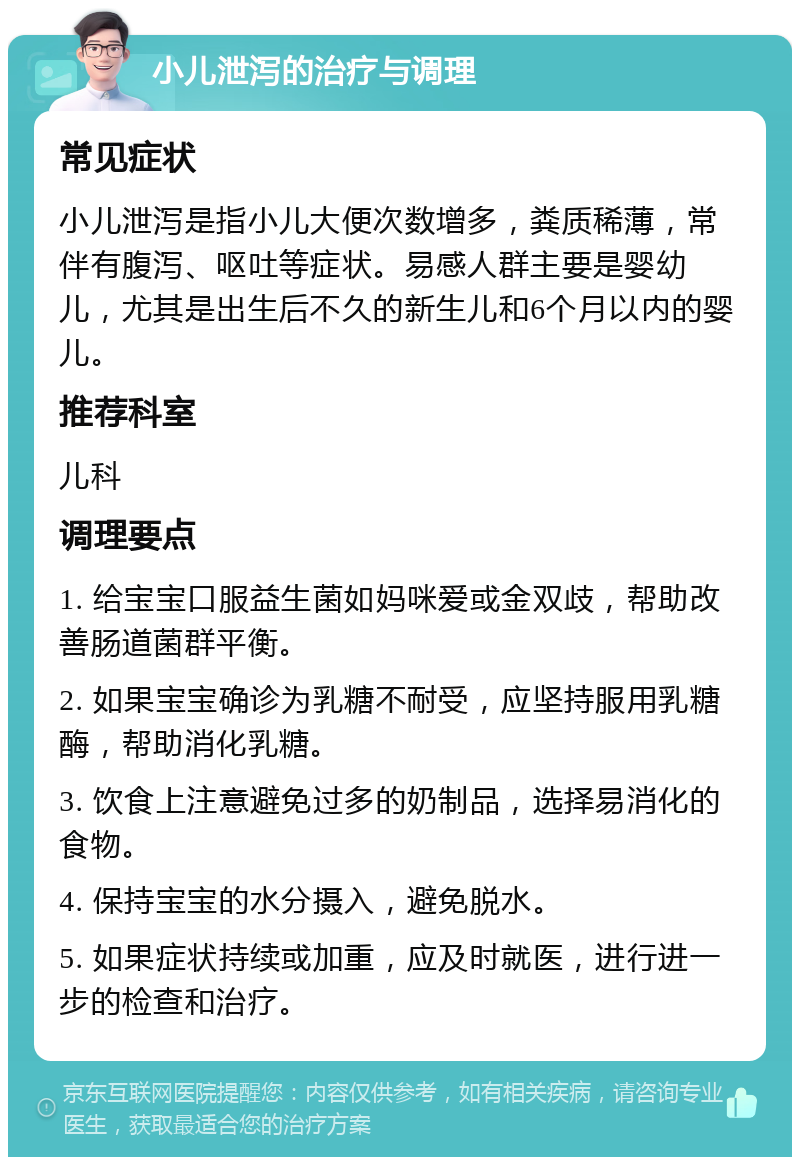 小儿泄泻的治疗与调理 常见症状 小儿泄泻是指小儿大便次数增多，粪质稀薄，常伴有腹泻、呕吐等症状。易感人群主要是婴幼儿，尤其是出生后不久的新生儿和6个月以内的婴儿。 推荐科室 儿科 调理要点 1. 给宝宝口服益生菌如妈咪爱或金双歧，帮助改善肠道菌群平衡。 2. 如果宝宝确诊为乳糖不耐受，应坚持服用乳糖酶，帮助消化乳糖。 3. 饮食上注意避免过多的奶制品，选择易消化的食物。 4. 保持宝宝的水分摄入，避免脱水。 5. 如果症状持续或加重，应及时就医，进行进一步的检查和治疗。