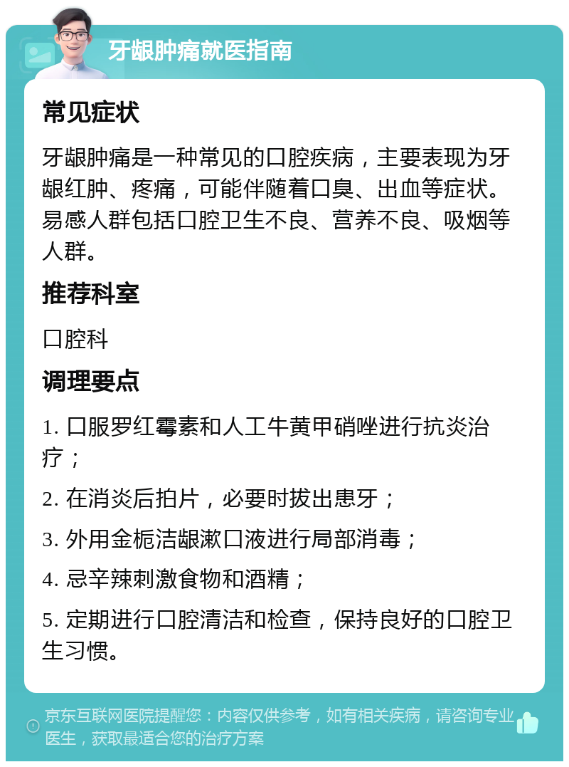 牙龈肿痛就医指南 常见症状 牙龈肿痛是一种常见的口腔疾病，主要表现为牙龈红肿、疼痛，可能伴随着口臭、出血等症状。易感人群包括口腔卫生不良、营养不良、吸烟等人群。 推荐科室 口腔科 调理要点 1. 口服罗红霉素和人工牛黄甲硝唑进行抗炎治疗； 2. 在消炎后拍片，必要时拔出患牙； 3. 外用金栀洁龈漱口液进行局部消毒； 4. 忌辛辣刺激食物和酒精； 5. 定期进行口腔清洁和检查，保持良好的口腔卫生习惯。