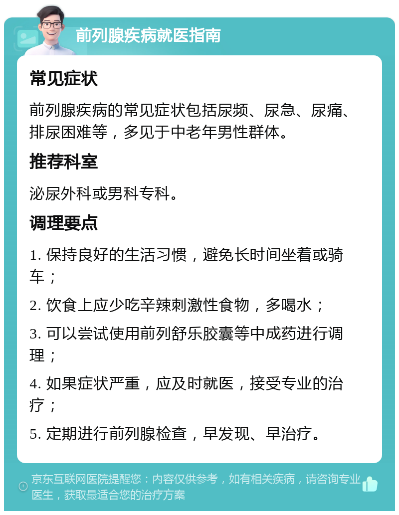 前列腺疾病就医指南 常见症状 前列腺疾病的常见症状包括尿频、尿急、尿痛、排尿困难等，多见于中老年男性群体。 推荐科室 泌尿外科或男科专科。 调理要点 1. 保持良好的生活习惯，避免长时间坐着或骑车； 2. 饮食上应少吃辛辣刺激性食物，多喝水； 3. 可以尝试使用前列舒乐胶囊等中成药进行调理； 4. 如果症状严重，应及时就医，接受专业的治疗； 5. 定期进行前列腺检查，早发现、早治疗。