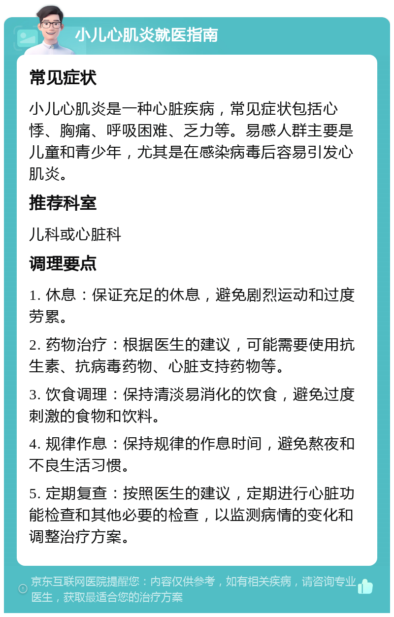 小儿心肌炎就医指南 常见症状 小儿心肌炎是一种心脏疾病，常见症状包括心悸、胸痛、呼吸困难、乏力等。易感人群主要是儿童和青少年，尤其是在感染病毒后容易引发心肌炎。 推荐科室 儿科或心脏科 调理要点 1. 休息：保证充足的休息，避免剧烈运动和过度劳累。 2. 药物治疗：根据医生的建议，可能需要使用抗生素、抗病毒药物、心脏支持药物等。 3. 饮食调理：保持清淡易消化的饮食，避免过度刺激的食物和饮料。 4. 规律作息：保持规律的作息时间，避免熬夜和不良生活习惯。 5. 定期复查：按照医生的建议，定期进行心脏功能检查和其他必要的检查，以监测病情的变化和调整治疗方案。