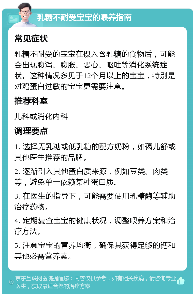 乳糖不耐受宝宝的喂养指南 常见症状 乳糖不耐受的宝宝在摄入含乳糖的食物后，可能会出现腹泻、腹胀、恶心、呕吐等消化系统症状。这种情况多见于12个月以上的宝宝，特别是对鸡蛋白过敏的宝宝更需要注意。 推荐科室 儿科或消化内科 调理要点 1. 选择无乳糖或低乳糖的配方奶粉，如蔼儿舒或其他医生推荐的品牌。 2. 逐渐引入其他蛋白质来源，例如豆类、肉类等，避免单一依赖某种蛋白质。 3. 在医生的指导下，可能需要使用乳糖酶等辅助治疗药物。 4. 定期复查宝宝的健康状况，调整喂养方案和治疗方法。 5. 注意宝宝的营养均衡，确保其获得足够的钙和其他必需营养素。