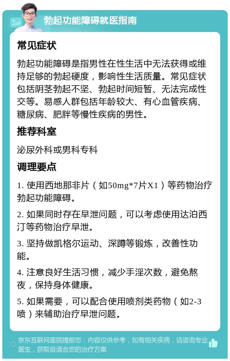 勃起功能障碍就医指南 常见症状 勃起功能障碍是指男性在性生活中无法获得或维持足够的勃起硬度，影响性生活质量。常见症状包括阴茎勃起不坚、勃起时间短暂、无法完成性交等。易感人群包括年龄较大、有心血管疾病、糖尿病、肥胖等慢性疾病的男性。 推荐科室 泌尿外科或男科专科 调理要点 1. 使用西地那非片（如50mg*7片X1）等药物治疗勃起功能障碍。 2. 如果同时存在早泄问题，可以考虑使用达泊西汀等药物治疗早泄。 3. 坚持做凯格尔运动、深蹲等锻炼，改善性功能。 4. 注意良好生活习惯，减少手淫次数，避免熬夜，保持身体健康。 5. 如果需要，可以配合使用喷剂类药物（如2-3喷）来辅助治疗早泄问题。