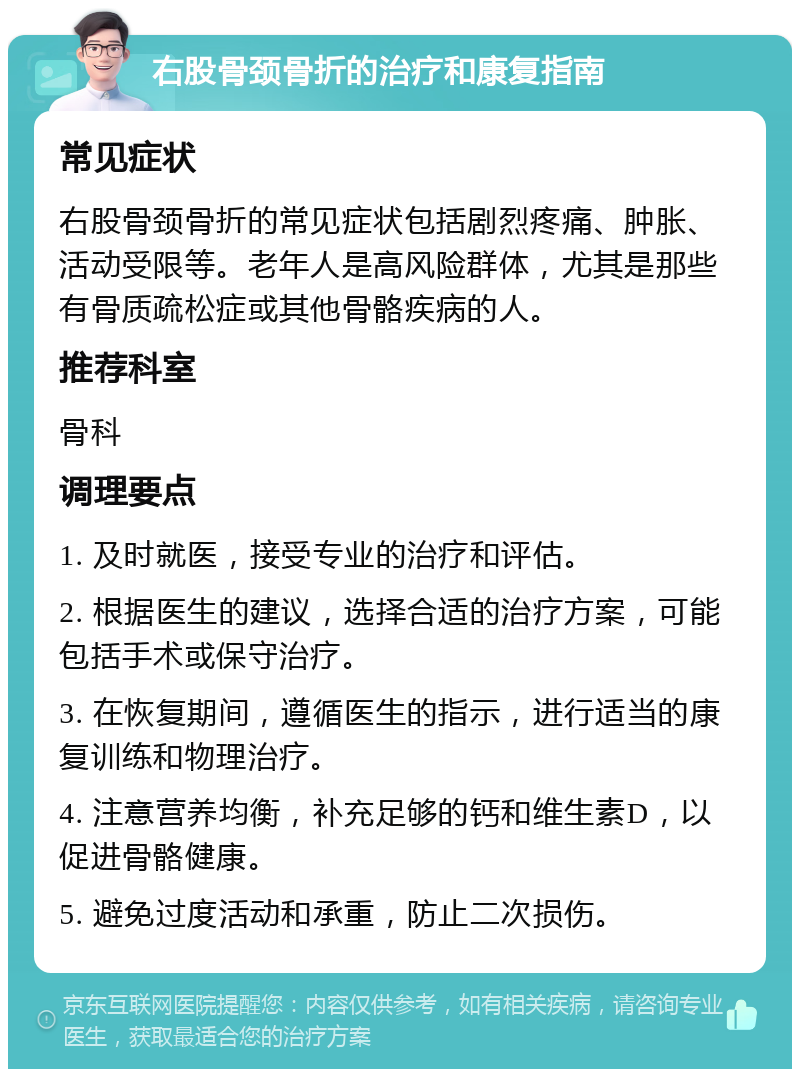 右股骨颈骨折的治疗和康复指南 常见症状 右股骨颈骨折的常见症状包括剧烈疼痛、肿胀、活动受限等。老年人是高风险群体，尤其是那些有骨质疏松症或其他骨骼疾病的人。 推荐科室 骨科 调理要点 1. 及时就医，接受专业的治疗和评估。 2. 根据医生的建议，选择合适的治疗方案，可能包括手术或保守治疗。 3. 在恢复期间，遵循医生的指示，进行适当的康复训练和物理治疗。 4. 注意营养均衡，补充足够的钙和维生素D，以促进骨骼健康。 5. 避免过度活动和承重，防止二次损伤。