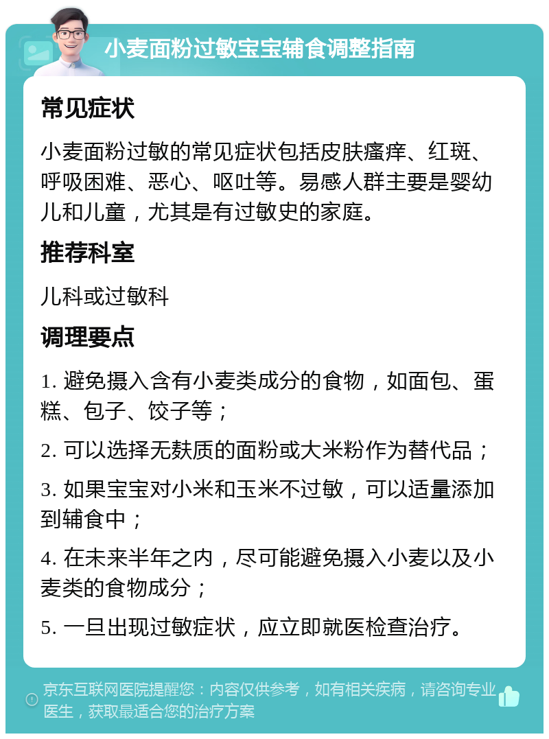 小麦面粉过敏宝宝辅食调整指南 常见症状 小麦面粉过敏的常见症状包括皮肤瘙痒、红斑、呼吸困难、恶心、呕吐等。易感人群主要是婴幼儿和儿童，尤其是有过敏史的家庭。 推荐科室 儿科或过敏科 调理要点 1. 避免摄入含有小麦类成分的食物，如面包、蛋糕、包子、饺子等； 2. 可以选择无麸质的面粉或大米粉作为替代品； 3. 如果宝宝对小米和玉米不过敏，可以适量添加到辅食中； 4. 在未来半年之内，尽可能避免摄入小麦以及小麦类的食物成分； 5. 一旦出现过敏症状，应立即就医检查治疗。